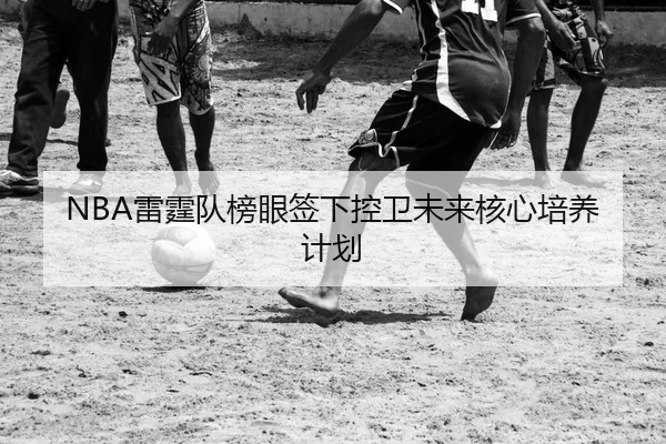 NBA雷霆队榜眼签下控卫未来核心培养计划